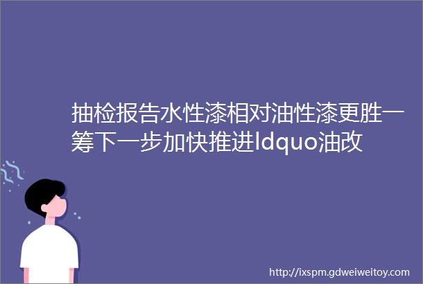 抽检报告水性漆相对油性漆更胜一筹下一步加快推进ldquo油改水rdquo源头替代吧